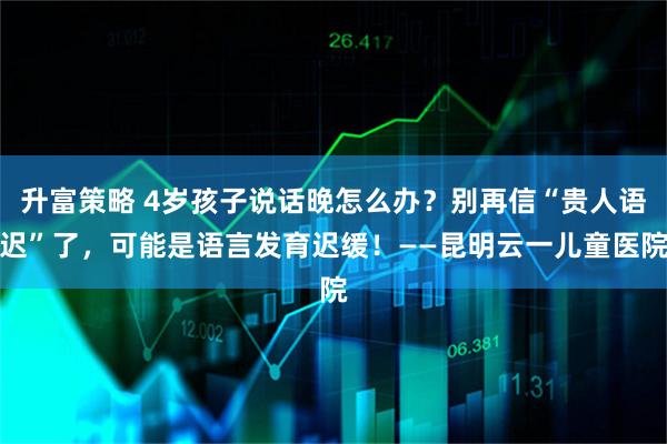 升富策略 4岁孩子说话晚怎么办?别再信“贵人语迟”了,可能是语言发育迟缓!——昆明云一儿童医院