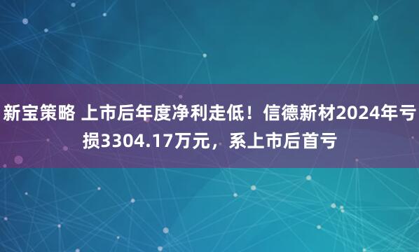 新宝策略 上市后年度净利走低!信德新材2024年亏损3304.17万元,系上市后首亏