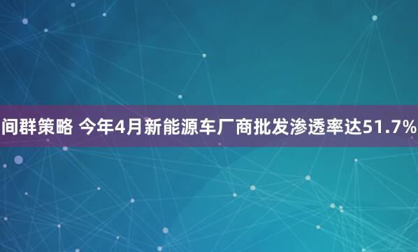 间群策略 今年4月新能源车厂商批发渗透率达51.7%