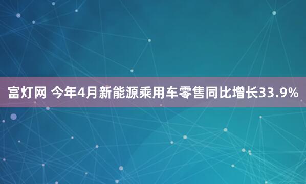 富灯网 今年4月新能源乘用车零售同比增长33.9%
