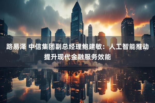 路易泽 中信集团副总经理鲍建敏:人工智能推动提升现代金融服务效能