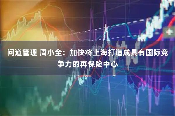 问道管理 周小全：加快将上海打造成具有国际竞争力的再保险中心