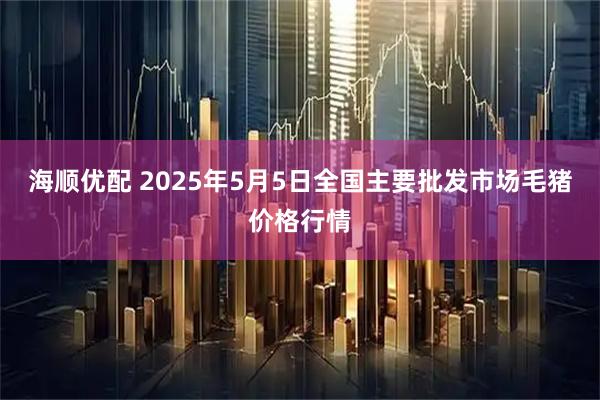 海顺优配 2025年5月5日全国主要批发市场毛猪价格行情