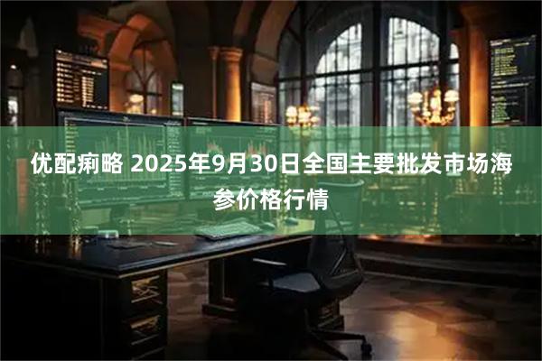 优配痢略 2025年9月30日全国主要批发市场海参价格行情