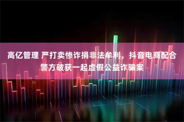 高亿管理 严打卖惨诈捐非法牟利，抖音电商配合警方破获一起虚假公益诈骗案