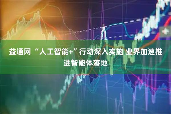 益通网 “人工智能+”行动深入实施 业界加速推进智能体落地