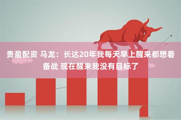 贵盈配资 马龙:长达20年我每天早上醒来都想着备战 现在醒来我没有目标了