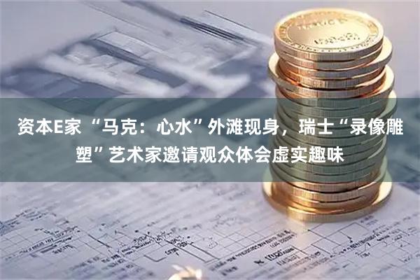 资本E家 “马克：心水”外滩现身，瑞士“录像雕塑”艺术家邀请观众体会虚实趣味