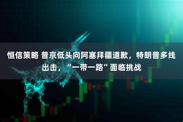 恒信策略 普京低头向阿塞拜疆道歉，特朗普多线出击，“一带一路”面临挑战