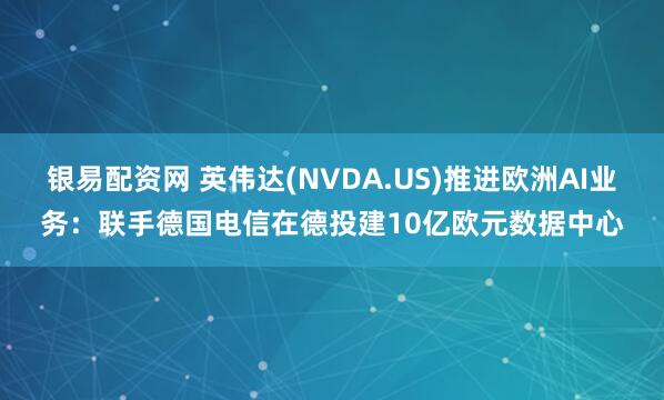 银易配资网 英伟达(NVDA.US)推进欧洲AI业务：联手德国电信在德投建10亿欧元数据中心