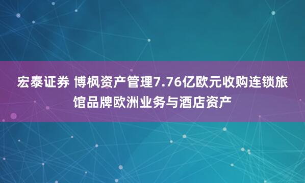 宏泰证券 博枫资产管理7.76亿欧元收购连锁旅馆品牌欧洲业务与酒店资产