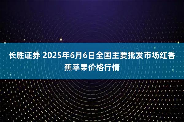 长胜证券 2025年6月6日全国主要批发市场红香蕉苹果价格行情