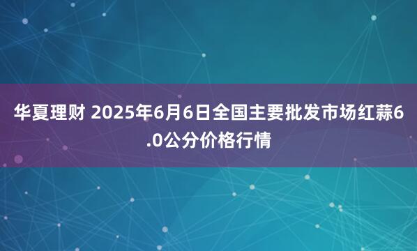 华夏理财 2025年6月6日全国主要批发市场红蒜6.0公分价格行情
