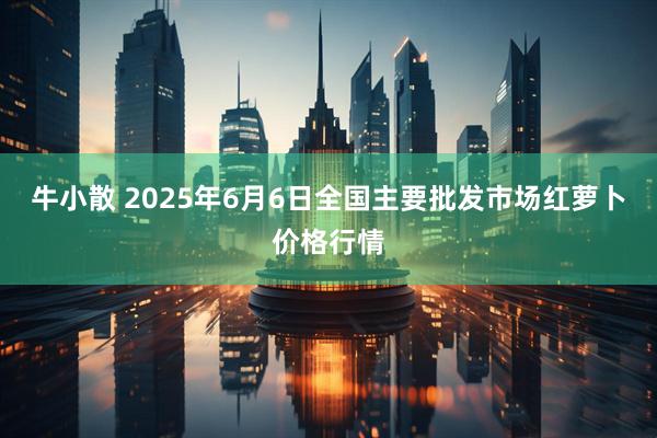 牛小散 2025年6月6日全国主要批发市场红萝卜价格行情