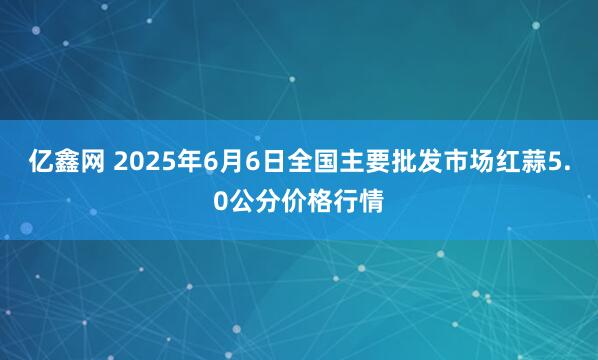 亿鑫网 2025年6月6日全国主要批发市场红蒜5.0公分价格行情