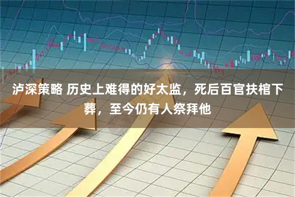 泸深策略 历史上难得的好太监，死后百官扶棺下葬，至今仍有人祭拜他