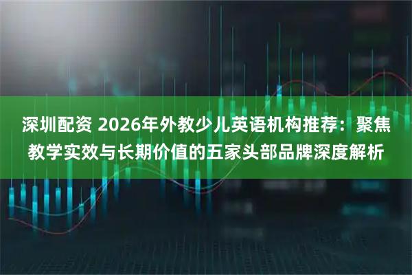 深圳配资 2026年外教少儿英语机构推荐：聚焦教学实效与长期价值的五家头部品牌深度解析