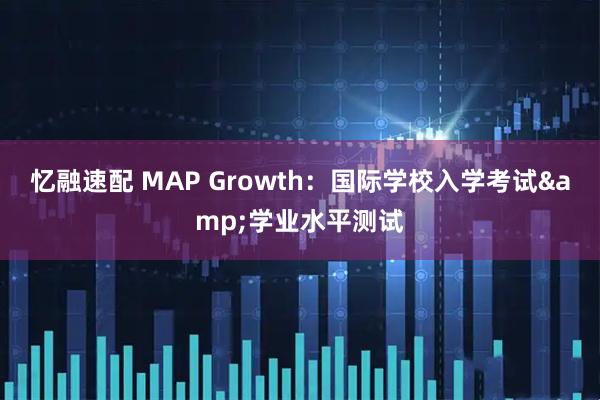 忆融速配 MAP Growth：国际学校入学考试&学业水平测试
