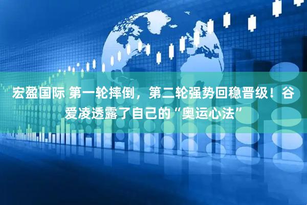 宏盈国际 第一轮摔倒，第二轮强势回稳晋级！谷爱凌透露了自己的“奥运心法”