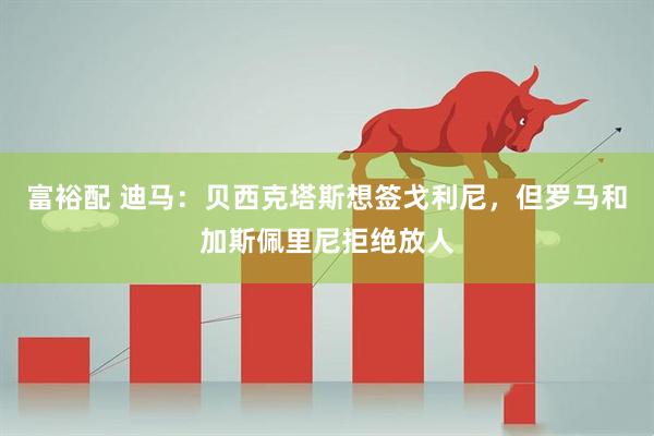 富裕配 迪马：贝西克塔斯想签戈利尼，但罗马和加斯佩里尼拒绝放人