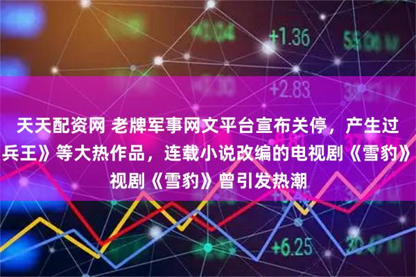 天天配资网 老牌军事网文平台宣布关停，产生过《夜色》《兵王》等大热作品，连载小说改编的电视剧《雪豹》曾引发热潮