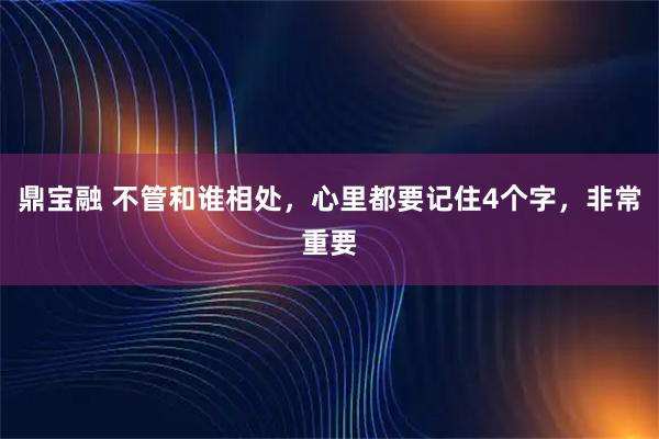 鼎宝融 不管和谁相处，心里都要记住4个字，非常重要