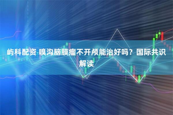 屿科配资 嗅沟脑膜瘤不开颅能治好吗？国际共识解读