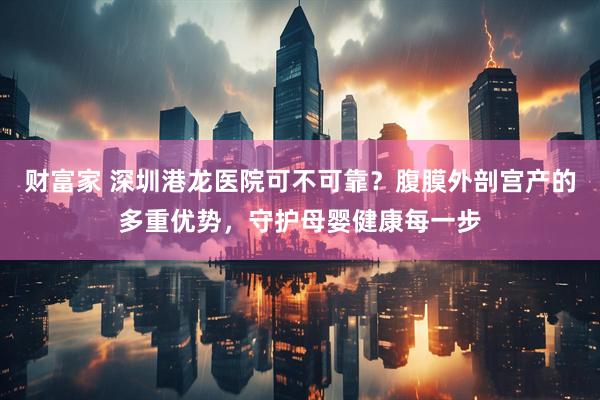 财富家 深圳港龙医院可不可靠？腹膜外剖宫产的多重优势，守护母婴健康每一步