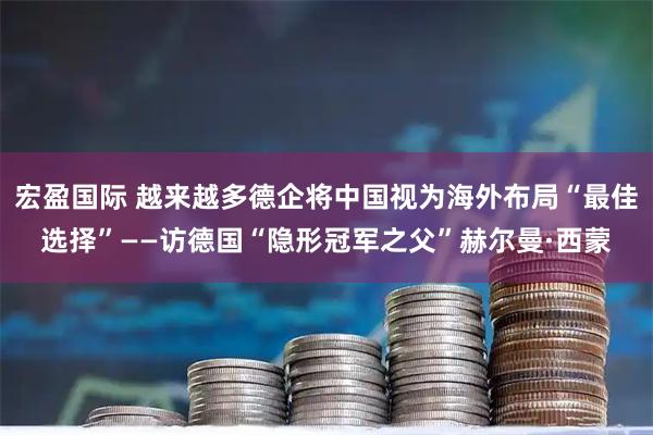 宏盈国际 越来越多德企将中国视为海外布局“最佳选择”——访德国“隐形冠军之父”赫尔曼·西蒙