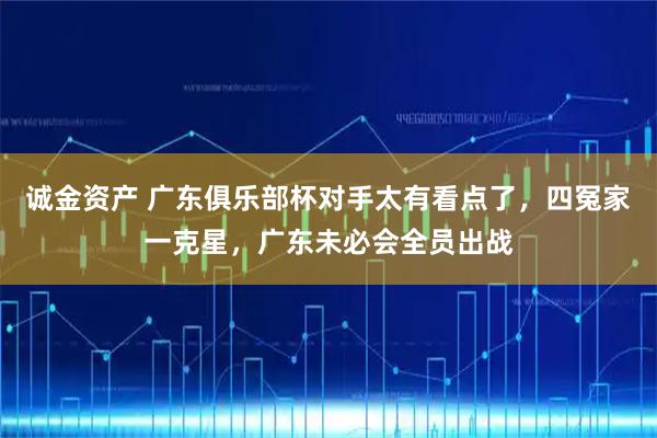 诚金资产 广东俱乐部杯对手太有看点了，四冤家一克星，广东未必会全员出战