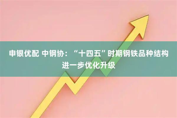 申银优配 中钢协：“十四五”时期钢铁品种结构进一步优化升级
