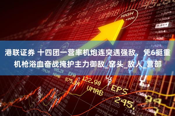 港联证券 十四团一营率机炮连突遇强敌，凭6挺重机枪浴血奋战掩护主力御敌_窑头_敌人_营部