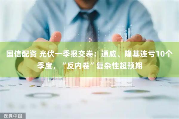 国信配资 光伏一季报交卷：通威、隆基连亏10个季度，“反内卷”复杂性超预期