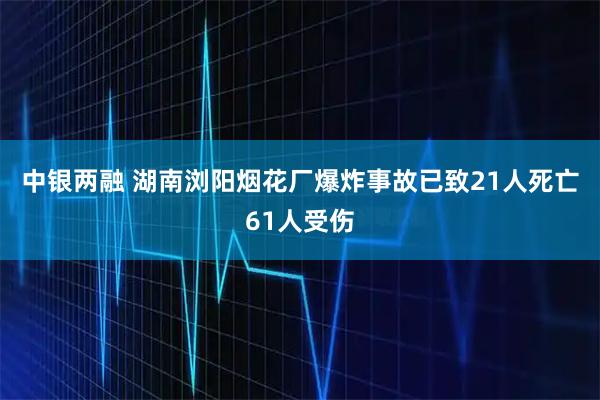 中银两融 湖南浏阳烟花厂爆炸事故已致21人死亡61人受伤