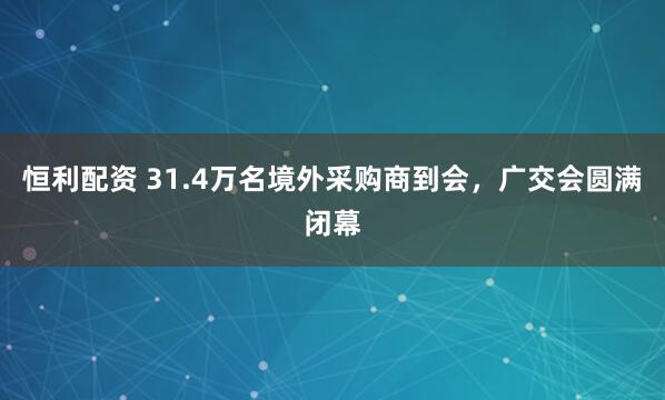 恒利配资 31.4万名境外采购商到会，广交会圆满闭幕